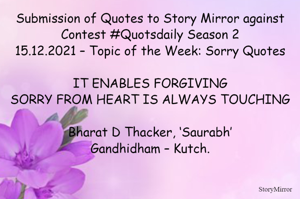 Submission of Quotes to Story Mirror against Contest #Quotsdaily Season 2
15.12.2021 – Topic of the Week: Sorry Quotes

IT ENABLES FORGIVING
SORRY FROM HEART IS ALWAYS TOUCHING

Bharat D Thacker, ‘Saurabh’
Gandhidham – Kutch.