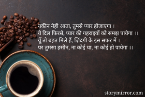 यकीन नेही आता, तुमसे प्यार होजाएगा ।
ये दिल फिरसे, प्यार की गहराइयों को समझ पायेगा ।।
यूँ तो बहत मिले हैं, ज़िंदगी के इस सफर में ।
पर तुमसा हसीन, ना कोई था, ना कोई हो पायेगा ।।