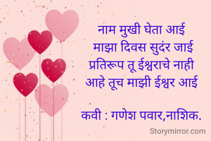 
नाम मुखी घेता आई
 माझा दिवस सुदंर जाई
प्रतिरूप तू ईश्वराचे नाही
आहे तूच माझी ईश्वर आई

कवी : गणेश पवार,नाशिक.