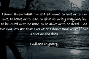 I don't know what I'm scared more, to love or to un love, to leave or to lose, to give up or by staying in, to be loved or to be hate, to be alive or to be dead... At the end it's her that I want or I don't and what if she don't or she does

: Silent Mystery