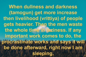 When dullness and darkness (tamogun) get more increase then livelihood (vrittiya) of people gets heavier. Then the men waste the whole time in laziness. If any important work comes to do, the procrastinate works and says it will be done afterward, right now I am sleeping.
