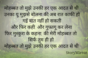 मोहब्बत तो मुझे उनकी हर एक आदत से थी
उनका यू मुझसे बोलना की,अब रात काफी हो गई बात नहीं हो सकती
और फिर कही, और गुफ्तगू कर लेना
फिर मुस्कुरा के कहना, की मेरी मोहब्बत तो सिर्फ तुम ही हो
मोहब्बत तो मुझे उनकी हर एक आदत से थी

