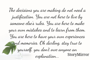 The decisions you are making do not need a justification. You are not here to live by someone else’s rules. You are here to make your own mistakes and to learn from them. You are here to have your own experiences and memories. Oh darling, stay true to yourself, you don’t owe anyone an explanation...