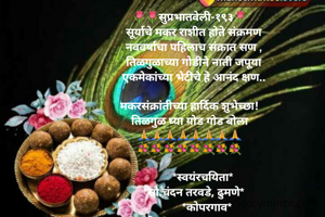🌷🌷सुप्रभातवेली-१९३🌷
   सूर्याचे मकर राशीत होते संक्रमण
   नववर्षाचा पहिलाच संक्रात सण ,
   तिळगुळाच्या गोडीने नाती जपूया
   एकमेकांच्या भेटीचे हे आनंद क्षण..
   
मकरसंक्रांतीच्या हार्दिक शुभेच्छा!
तिळगुळ घ्या गोड गोड बोला
🙏🙏🙏🙏🙏🙏🙏🙏
💐💐💐💐💐💐💐💐

         *स्वयंरचयिता*
   *सौ.चंदन तरवडे, ढुमणे*
            *कोपरगाव*
दिनांक- १४/१/२०२२