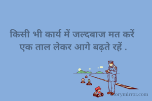 किसी भी कार्य में जल्दबाज मत करें 
एक ताल लेकर आगे बढ़ते रहें .