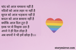 चांद को आज चमकना नहीं है
नदियों को आज लहर ना नहीं है
सूरज को आज भड़कना नहीं है
बादल को आज बरसना नहीं है
क्योंकि आज दिल टूटा है
इश्क पर से विश्वास उठा है
अपने ने ही दिल तोड़ा है
अब सपनों ने भी हमें छोड़ा है।।।


