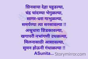  शिनवाया देहा पहुडल्या,
चंद्र चांदण्या भेगुळल्या,
 सागर-धरा गाभुळल्या,
समर्पण्या त्या सरसावल्या !!
अश्रूधारा शिडकावल्या,
खगापरी नभांगणी उधळल्या,
मिलनासाठी आसावल्या,
सुमन होऊनी गंधाळल्या !!
ASunita...


