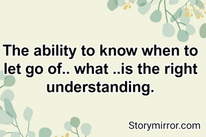 The ability to know when to let go of.. what ..is the right understanding.