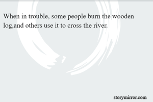 When in trouble, some people burn the wooden log,and others use it to cross the river.