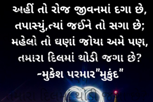 અહીં તો રોજ જીવનમાં દગા છે,
તપાસ્યું,ત્યાં જઈને તો સગા છે;
મહેલો તો ઘણાં જોયા અમે પણ,
તમારા દિલમાં થોડી જગા છે?

-મુકેશ પરમાર "મુકુંદ"