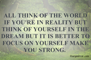 ALL THINK OF THE WORLD IF YOU'RE IN REALITY BUT THINK OF YOURSELF IN THE DREAM BUT IT IS BETTER TO FOCUS ON YOURSELF MAKE YOU STRONG. 