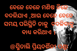 ବେଳେ ବେଳେ ମଣିଷ ନିଜେ ବଦଳିଯାଏ ,ଆଉ ବେଳେ ବେଳେ ସମୟ ପରିସ୍ଥିତି ତାକୁ  ବଦଳିବାକୁ ବାଧ୍ୟ କରିଥାଏ ।
 
@ସ୍ମିତାଲି ପ୍ରିୟଦର୍ଶିନୀ ପଣ୍ଡା