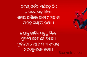 ସମୟ ସର୍ବଦା ମଣିଷକୁ ଦିଏ
ଜୀବନର ମହା ଶିକ୍ଷା।
ସମୟ‌ ଆସିଲେ ରାଜା ମହାରାଜା
ମାଗନ୍ତି ଦାଣ୍ଡରେ ଭିକ୍ଷା।।

ଜାହାକୁ ଭାବିବ ସବୁଠୁ ନିଜର
ପ୍ରଥମେ ଦେବ ସେ ଧୋକା।
ଦୁର୍ବଳତା ଦେଖି ଆମ ଏ ସଂସାର 
ମରଦକୁ କହେ ଛକା।।