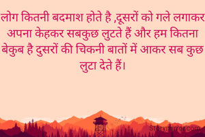 लोग कितनी बदमाश होते है ,दूसरों को गले लगाकर अपना केहकर सबकुछ लुटते हैं और हम कितना बेकुब है दुसरों की चिकनी बातों में आकर सब कुछ लुटा देते हैं।