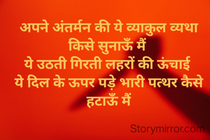 अपने अंतर्मन की ये व्याकुल व्यथा किसे सुनाऊँ मैं 
ये उठती गिरती लहरों की ऊंचाई 
ये दिल के ऊपर पड़े भारी पत्थर कैसे हटाऊँ मैं