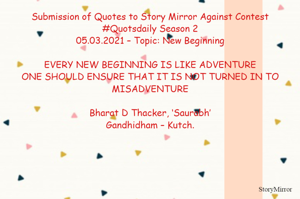 Submission of Quotes to Story Mirror Against Contest #Quotsdaily Season 2
05.03.2021 – Topic: New Beginning

EVERY NEW BEGINNING IS LIKE ADVENTURE
ONE SHOULD ENSURE THAT IT IS NOT TURNED IN TO MISADVENTURE

Bharat D Thacker, ‘Saurabh’
Gandhidham – Kutch.
