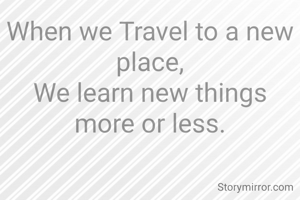 When we Travel to a new place,
We learn new things more or less.