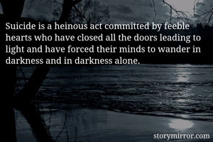 Suicide is a heinous act committed by feeble hearts who have closed all the doors leading to light and have forced their minds to wander in darkness and in darkness alone. 
