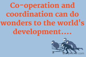 Co-operation and coordination can do wonders to the world's development....