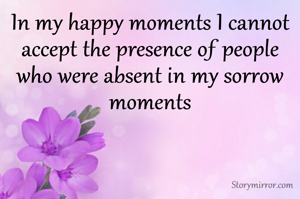 In my happy moments I cannot accept the presence of people who were absent in my sorrow moments