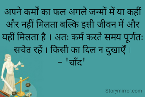 अपने कर्मों का फल अगले जन्मों में या कहीं और नहीं मिलता बल्कि इसी जीवन में और यहीं मिलता है । अतः कर्म करते समय पूर्णतः सचेत रहें । किसी का दिल न दुखाएँ ।
- 'चाँद' 