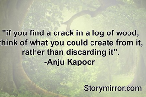"if you find a crack in a log of wood, think of what you could create from it, rather than discarding it".
-Anju Kapoor 