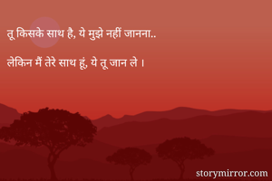 तू किसके साथ है, ये मुझे नहीं जानना..

लेकिन मैं तेरे साथ हूं, ये तू जान ले ।