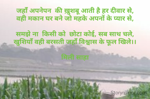 जहांँ अपनेपन  की ख़ुशबू आती है हर दीवार से,
वही मकान घर बने जो महके अपनों के प्यार से,

समझे ना  किसी को  छोटा कोई, सब साथ चले,
खुशियांँ वही बरसती जहांँ विश्वास के फूल खिले।।

मिली साहा
