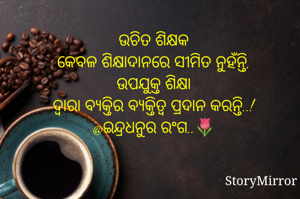 ଉଚିତ ଶିକ୍ଷକ
କେବଳ ଶିକ୍ଷାଦାନରେ ସୀମିତ ନୁହଁନ୍ତି,
ଉପଯୁକ୍ତ ଶିକ୍ଷା
ଦ୍ୱାରା ବ୍ୟକ୍ତିର ବ୍ୟକ୍ତିତ୍ୱ ପ୍ରଦାନ କରନ୍ତି..!
@ଇନ୍ଦ୍ରଧନୁର ରଂଗ..🌷