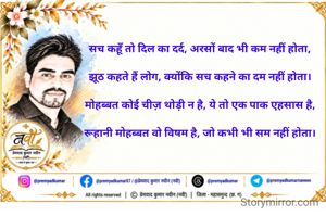 सच कहूँ तो दिल का दर्द, अरसों बाद भी कम नहीं होता,

झूठ कहते हैं लोग, क्योंकि सच कहने का दम नहीं होता।

मोहब्बत कोई चीज़ थोड़ी न है, ये तो एक पाक एहसास है,

रूहानी मोहब्बत वो विषम है, जो कभी भी सम नहीं होता।
