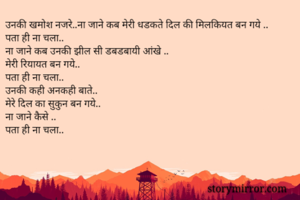 उनकी खमोश नजरे..ना जाने कब मेरी धडकते दिल की मिलकियत बन गये ..
पता ही ना चला..
ना जाने कब उनकी झील सी डबडबायी आंखे ..
मेरी रियायत बन गये..
पता ही ना चला..
उनकी कही अनकही बाते..
मेरे दिल का सुकुन बन गये..
ना जाने कैसे ..
पता ही ना चला..
