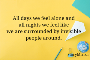 All days we feel alone and all nights we feel like we are surrounded by invisible people around.
