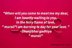 "When will you come to meet me my dear,
I am heartly waiting to you,
In the feiry flame of love,
" murali"i am burning to day for your love. "
-Dhanjibhai gadhiya
" murali"

