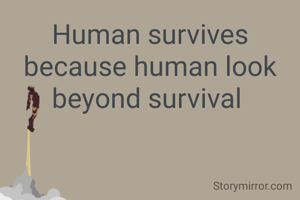 Human survives because human look beyond survival 