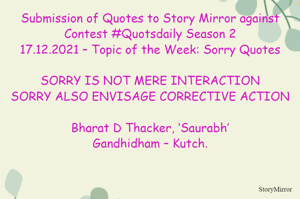 Submission of Quotes to Story Mirror against Contest #Quotsdaily Season 2
17.12.2021 – Topic of the Week: Sorry Quotes

SORRY IS NOT MERE INTERACTION
SORRY ALSO ENVISAGE CORRECTIVE ACTION

Bharat D Thacker, ‘Saurabh’
Gandhidham – Kutch.