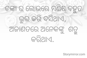 ଟଙ୍କା ର ଲୋଭରେ ମଣିଷ ବହୁତ ଭୁଲ କରି ବସିଥାଏ, 
ଅଜାଣତରେ ଅନେକଙ୍କୁ  ଶତ୍ରୁ କରିଥାଏ. 