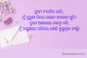 ତୁମେ ନୀରବିତ ରାତି, 
ମୁଁ ପୁରୁଣା ଦିନର ସାଇତା ଅସଜଡ଼ା ସ୍ମୃତି।
ତୁମେ ଅନ୍ଧାରରେ ଜଳନ୍ତା ବତି,
ମୁଁ ଆଲୁଅରେ ପରିଚୟ ଖୋଜି ବୁଲୁଥିବା ବ୍ୟକ୍ତି।