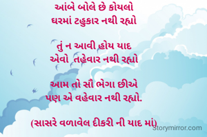 આંબે બોલે છે કોયલો
ઘરમાં ટહુકાર નથી રહ્યો

તું ન આવી હોય યાદ
એવો  તહેવાર નથી રહ્યો

આમ તો સૌ ભેગા છીએ
પણ એ વહેવાર નથી રહ્યો.

(સાસરે વળાવેલ દીકરી ની યાદ માં)