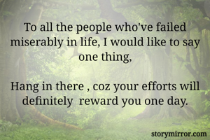 To all the people who've failed miserably in life, I would like to say one thing,

Hang in there , coz your efforts will definitely  reward you one day.