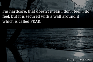 I'm hardcore, that doesn't mean I don't feel, I do feel, but it is secured with a wall around it which is called FEAR. 