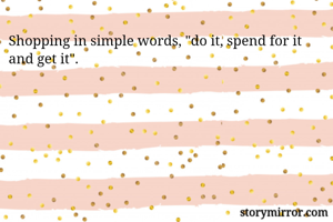 Shopping in simple words, "do it, spend for it and get it".