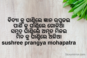 ବିଦ୍ୟା କୁ ଘାଣ୍ଟିଲେ ଜ୍ଞାନ ଉପୁଜଇ
ପାଣି କୁ ଘାଣ୍ଟିଲେ ଗୋଳିଆ
ସମୁଦ୍ର ଘାଣ୍ଟିଲେ ଅମୃତ ମିଳଇ
ମନ କୁ ଘାଣ୍ଟିଲେ ଅଳିଆ
sushree prangya mohapatra