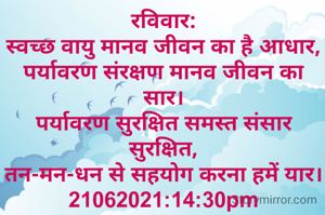 रविवार:
स्वच्छ वायु मानव जीवन का है आधार,
पर्यावरण संरक्षण मानव जीवन का सार।
पर्यावरण सुरक्षित समस्त संसार सुरक्षित,
तन-मन-धन से सहयोग करना हमें यार।
21062021:14:30pm
