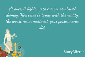At once, it lights up to everyone's utmost dismay. You come to terms with the reality, the worst never mattered, your perseverance did.