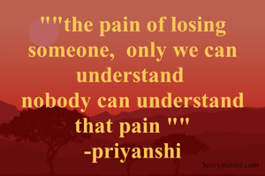 ""the pain of losing someone,  only we can understand 
nobody can understand that pain ""
-priyanshi