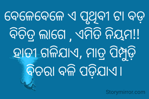 ବେଳେବେଳେ ଏ ପୃଥିବୀ ଟା ବଡ଼ ବିଚିତ୍ର ଲାଗେ , ଏମିତି ନିୟମ!! ହାତୀ ଗଳିଯାଏ, ମାତ୍ର ପିମ୍ପୁଡ଼ି ବିଚରା ବଳି ପଡ଼ିଯାଏ।