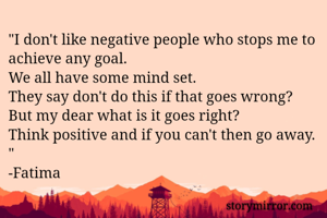 "I don't like negative people who stops me to achieve any goal.
We all have some mind set.
They say don't do this if that goes wrong? But my dear what is it goes right? 
Think positive and if you can't then go away. "
-Fatima 