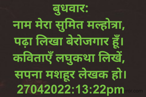बुधवार:
नाम मेरा सुमित मल्होत्रा, 
पढ़ा लिखा बेरोजगार हूँ। 
कविताएँ लघुकथा लिखें, 
सपना मशहूर लेखक हो।
27042022:13:22pm