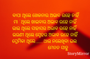 
 ବାପା ଥିଲେ ଖେଳନାର ଅଭାବ ରହେ ନାହିଁ
ମା ' ଥିଲେ ଖାଇବାର ଅଭାବ ରହେ ନାହିଁ
ଭାଇ ଥିଲେ ସାହାସର ଅଭାବ ରହେ ନାହିଁ 
ଭଉଣୀ ଥିଲେ ସ୍ନେହର ଅଭାବ ରହେ ନାହିଁ 
                       ମେନନ ସାହୁ
ପ୍ରେମିକା ଥିଲେ ,,,,,,,ଥାଉ ନଲେଖିବା ଭଲ 