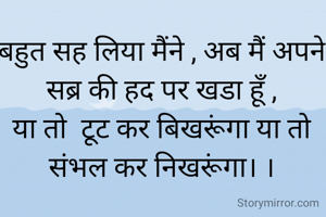 
बहुत सह लिया मैंने , अब मैं अपने सब्र की हद पर खडा हूँ ,
या तो  टूट कर बिखरूंगा या तो संभल कर निखरूंगा। ।

